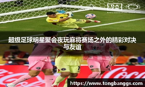 超级足球明星聚会夜玩麻将赛场之外的精彩对决与友谊